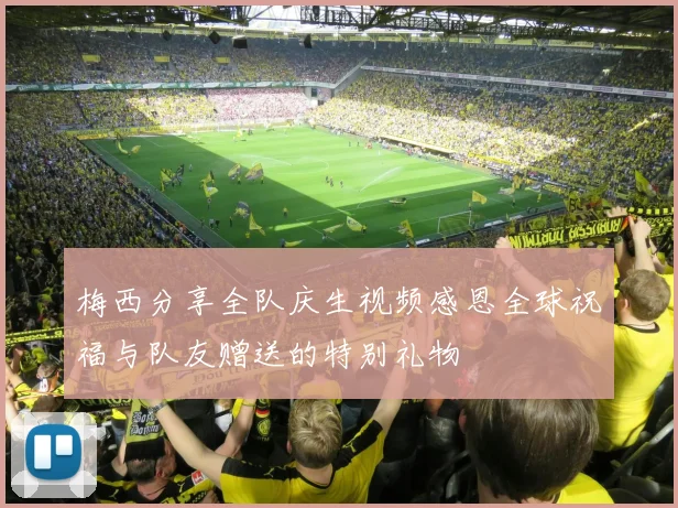 梅西分享全队庆生视频感恩全球祝福与队友赠送的特别礼物