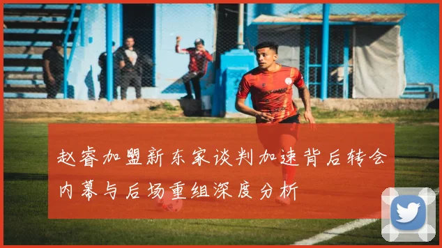 赵睿加盟新东家谈判加速背后转会内幕与后场重组深度分析