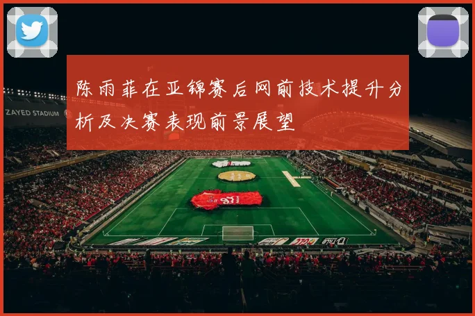 陈雨菲在亚锦赛后网前技术提升分析及决赛表现前景展望