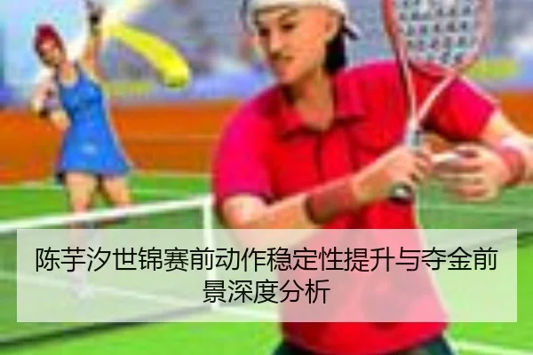 陈芋汐世锦赛前动作稳定性提升与夺金前景深度分析