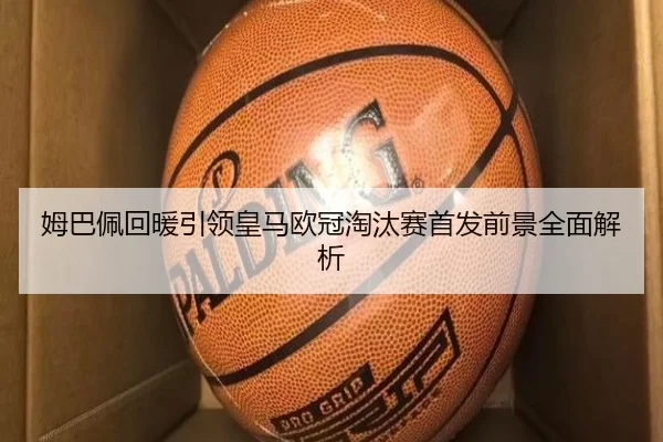 姆巴佩回暖引领皇马欧冠淘汰赛首发前景全面解析