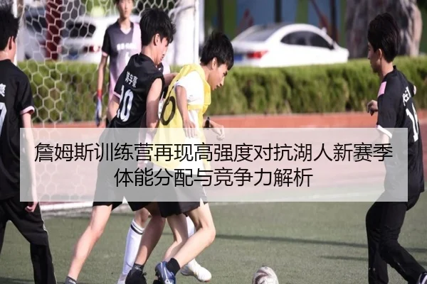 詹姆斯训练营再现高强度对抗湖人新赛季体能分配与竞争力解析